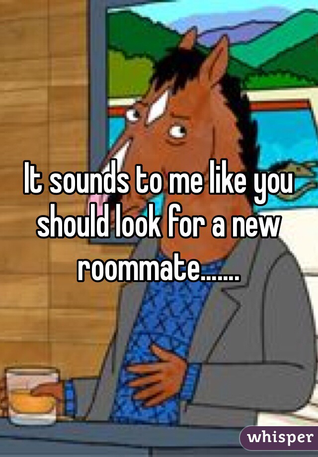 It sounds to me like you should look for a new roommate.......