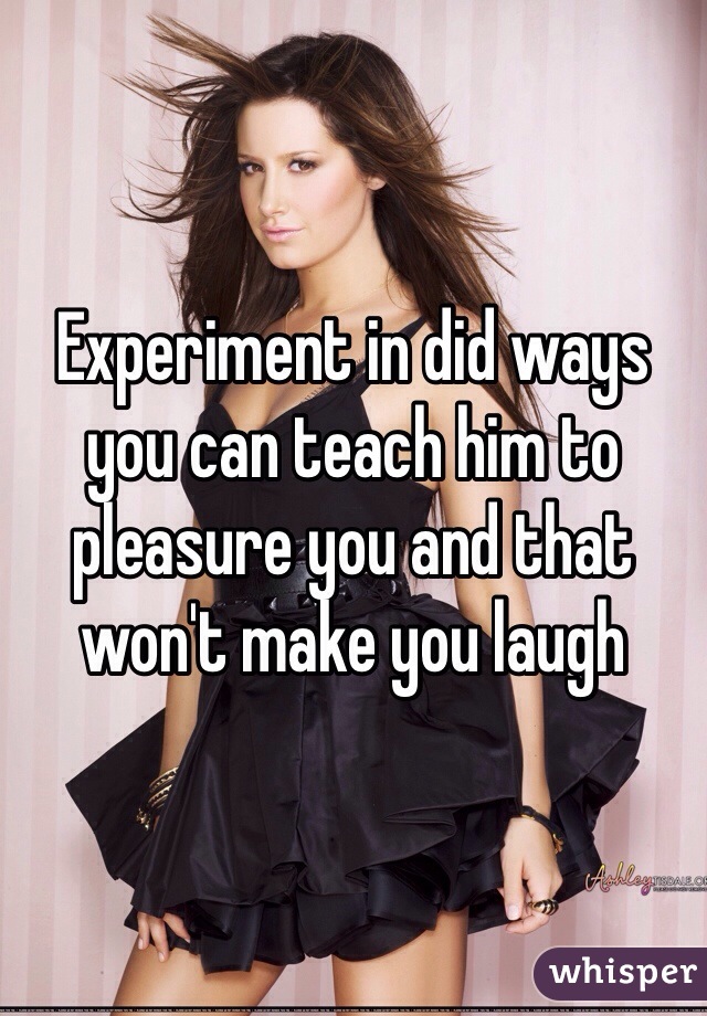 Experiment in did ways you can teach him to pleasure you and that won't make you laugh 