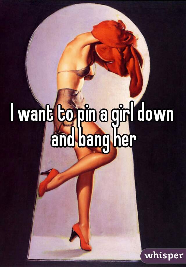 I want to pin a girl down and bang her