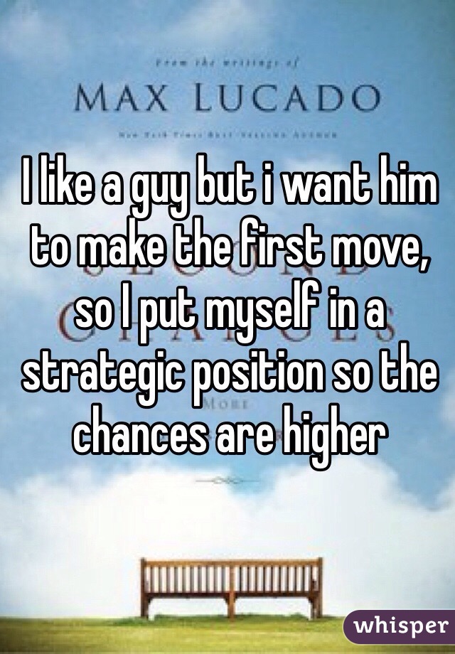 I like a guy but i want him to make the first move, so I put myself in a strategic position so the chances are higher