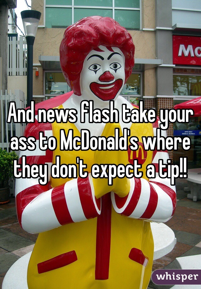 And news flash take your ass to McDonald's where they don't expect a tip!!