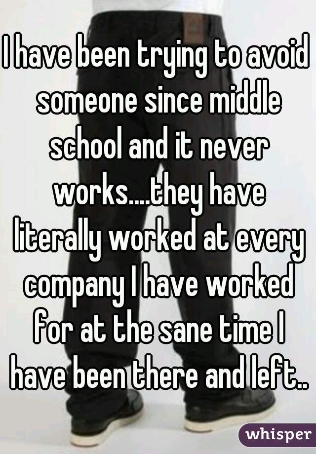 I have been trying to avoid someone since middle school and it never works....they have literally worked at every company I have worked for at the sane time I have been there and left...