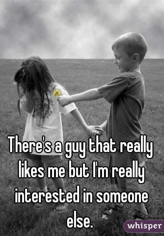 There's a guy that really likes me but I'm really interested in someone else. 