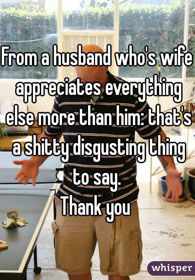 From a husband who's wife appreciates everything else more than him: that's a shitty disgusting thing to say. 
Thank you 