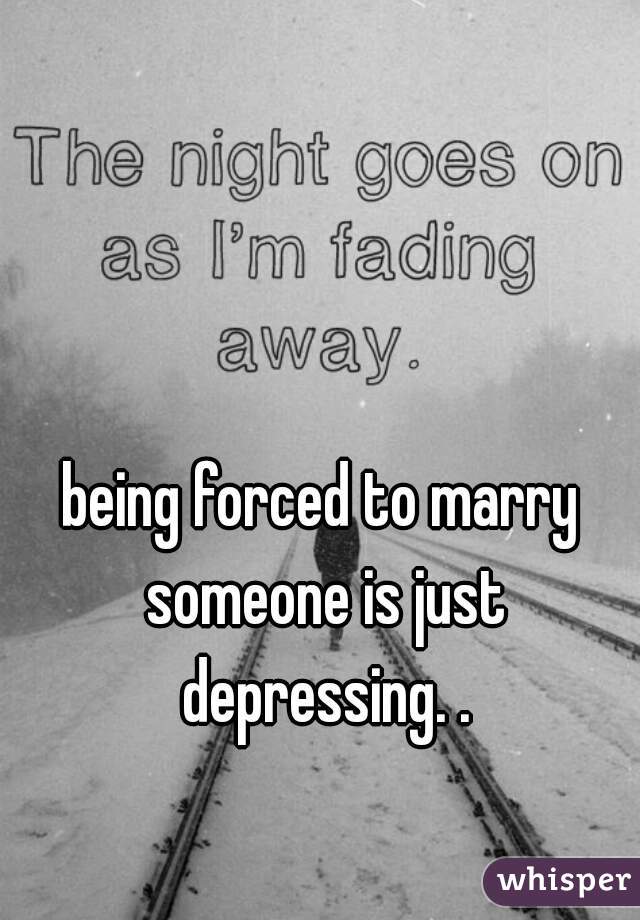 being forced to marry someone is just depressing. .