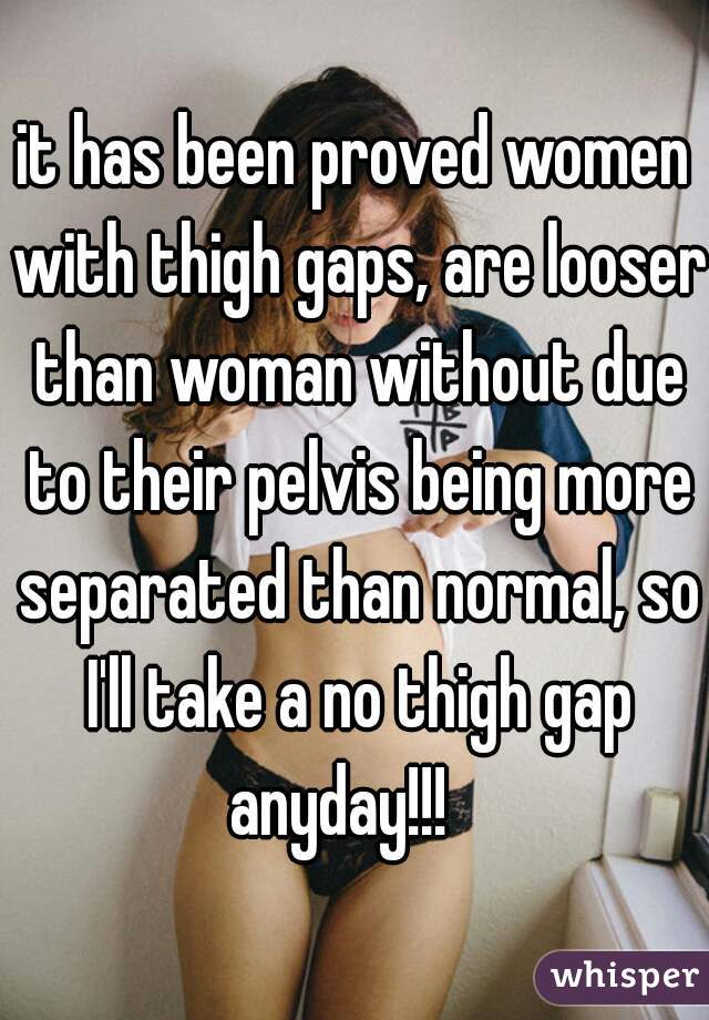 it has been proved women with thigh gaps, are looser than woman without due to their pelvis being more separated than normal, so I'll take a no thigh gap anyday!!!   