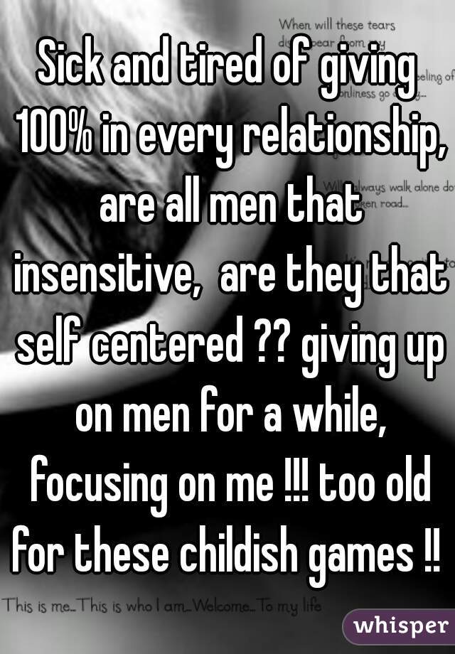 Sick and tired of giving 100% in every relationship, are all men that insensitive,  are they that self centered ?? giving up on men for a while, focusing on me !!! too old for these childish games !! 