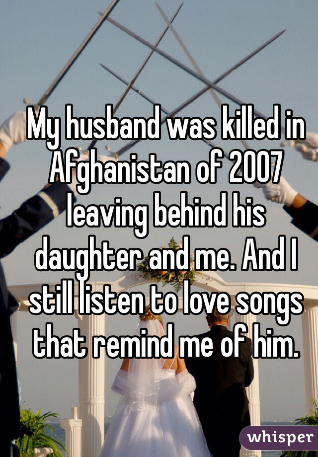 My husband was killed in Afghanistan of 2007 leaving behind his daughter and me. And I still listen to love songs that remind me of him.  