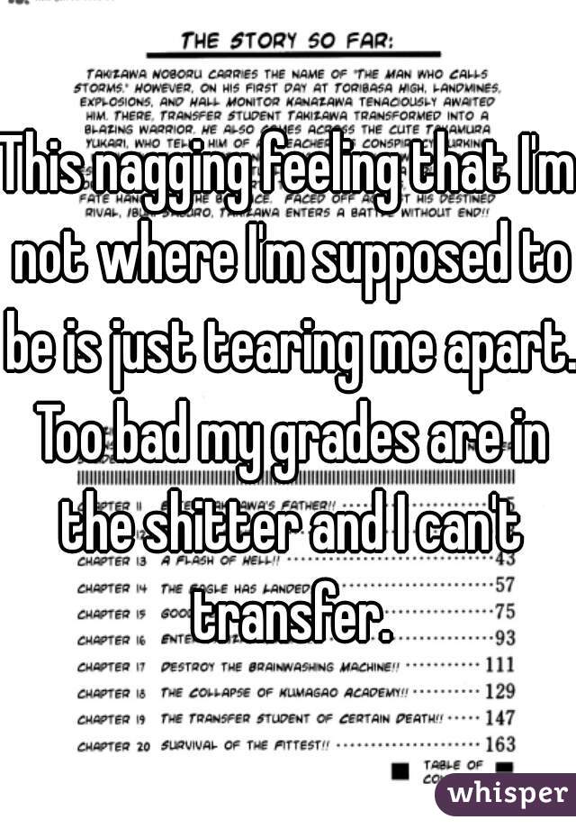 This nagging feeling that I'm not where I'm supposed to be is just tearing me apart. Too bad my grades are in the shitter and I can't transfer.
