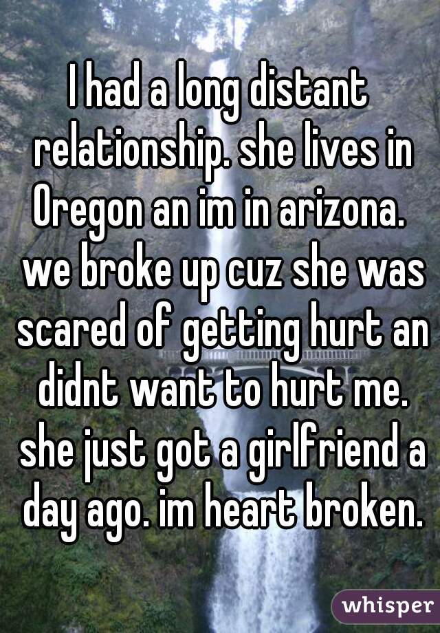 I had a long distant relationship. she lives in Oregon an im in arizona.  we broke up cuz she was scared of getting hurt an didnt want to hurt me. she just got a girlfriend a day ago. im heart broken.
