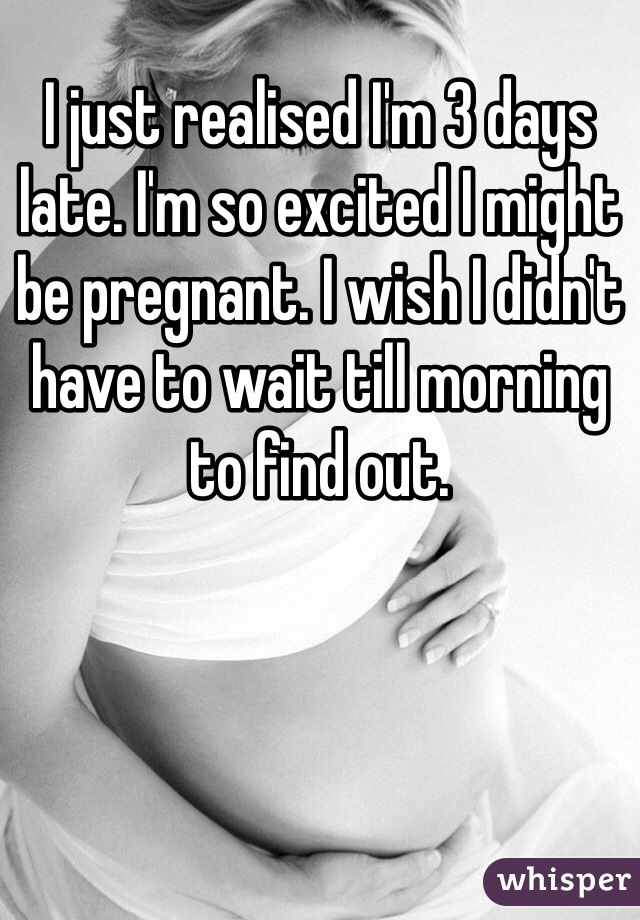 I just realised I'm 3 days late. I'm so excited I might be pregnant. I wish I didn't have to wait till morning to find out. 