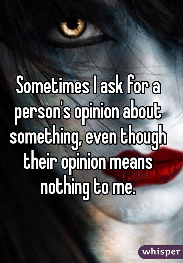 Sometimes I ask for a person's opinion about something, even though their opinion means nothing to me.