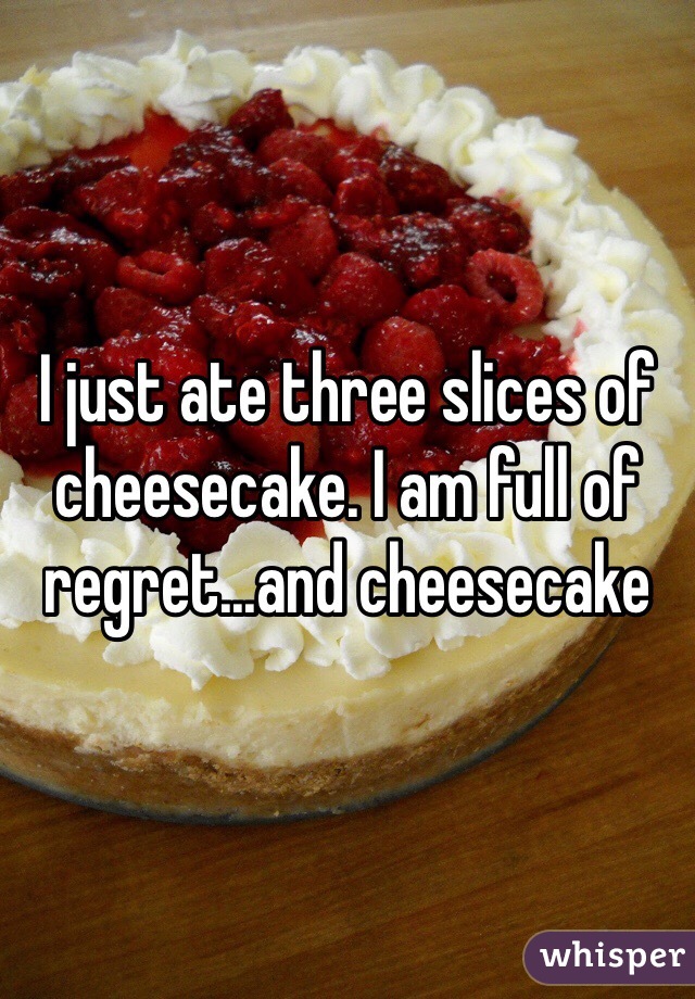 I just ate three slices of cheesecake. I am full of regret...and cheesecake