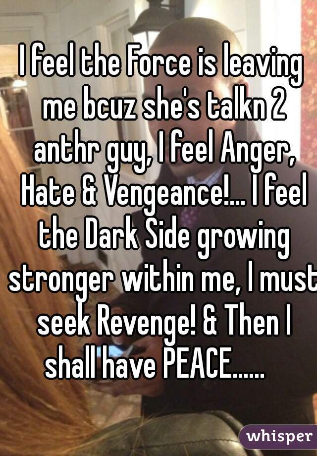 I feel the Force is leaving me bcuz she's talkn 2 anthr guy, I feel Anger, Hate & Vengeance!... I feel the Dark Side growing stronger within me, I must seek Revenge! & Then I shall have PEACE......   