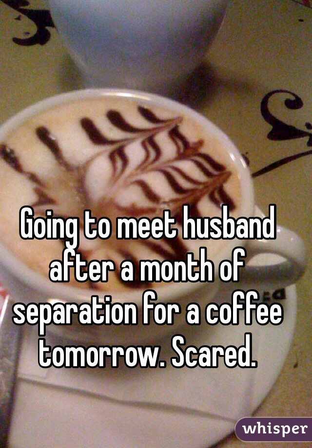 Going to meet husband after a month of separation for a coffee tomorrow. Scared.
