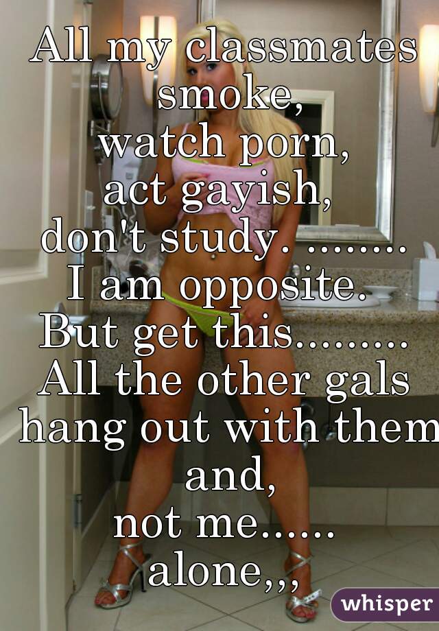 All my classmates smoke,
watch porn,
act gayish, 
don't study. ........

I am opposite. 
But get this.........

All the other gals hang out with them and,
not me......

alone,,,
