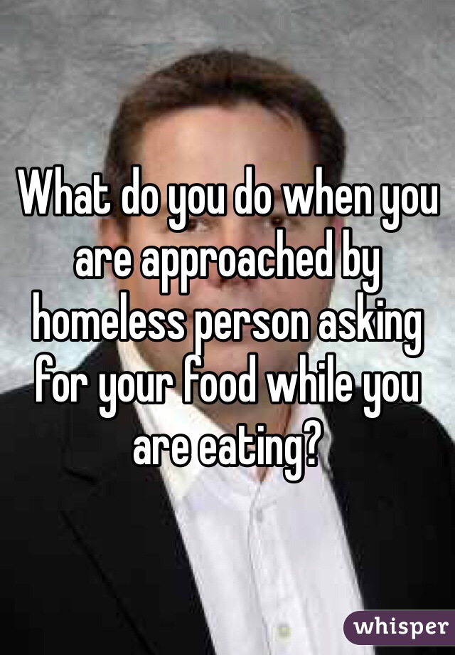 What do you do when you are approached by homeless person asking for your food while you are eating?