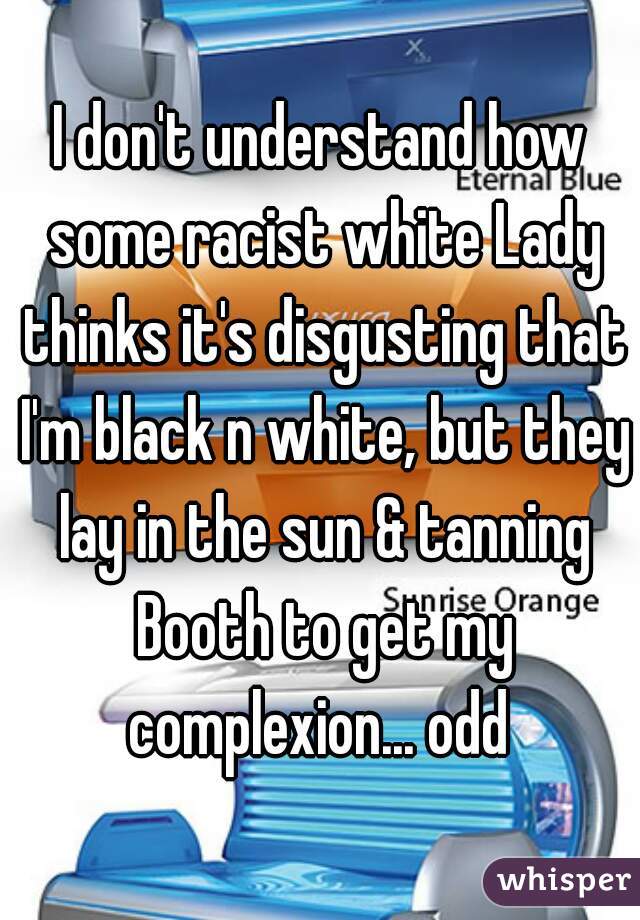 I don't understand how some racist white Lady thinks it's disgusting that I'm black n white, but they lay in the sun & tanning Booth to get my complexion... odd 