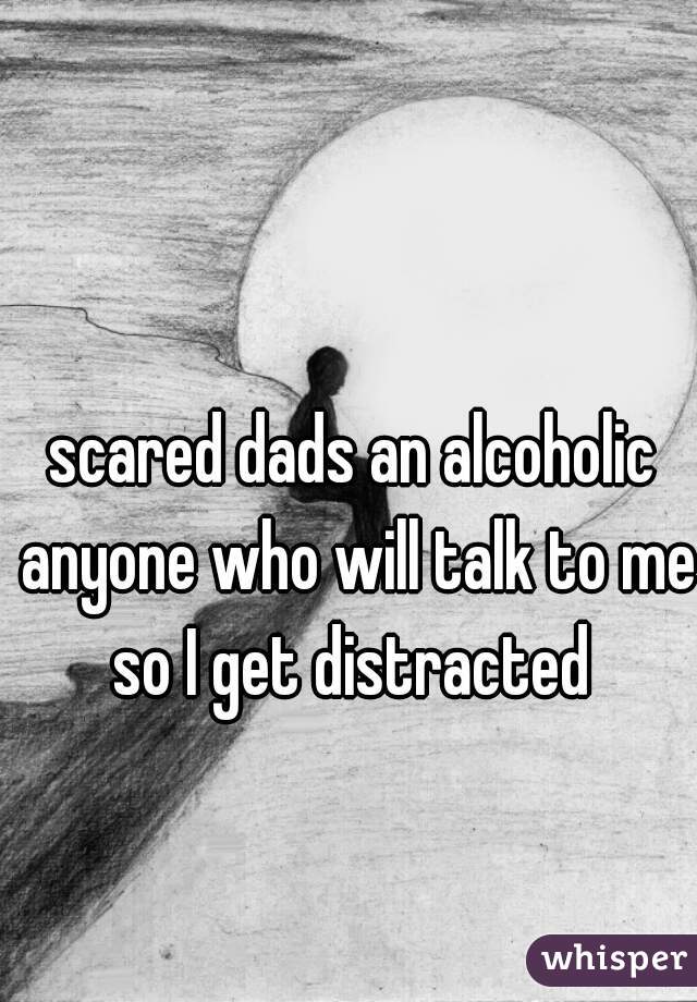 scared dads an alcoholic anyone who will talk to me so I get distracted 