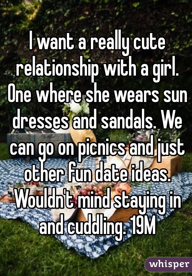 I want a really cute relationship with a girl. One where she wears sun dresses and sandals. We can go on picnics and just other fun date ideas. Wouldn't mind staying in and cuddling. 19M