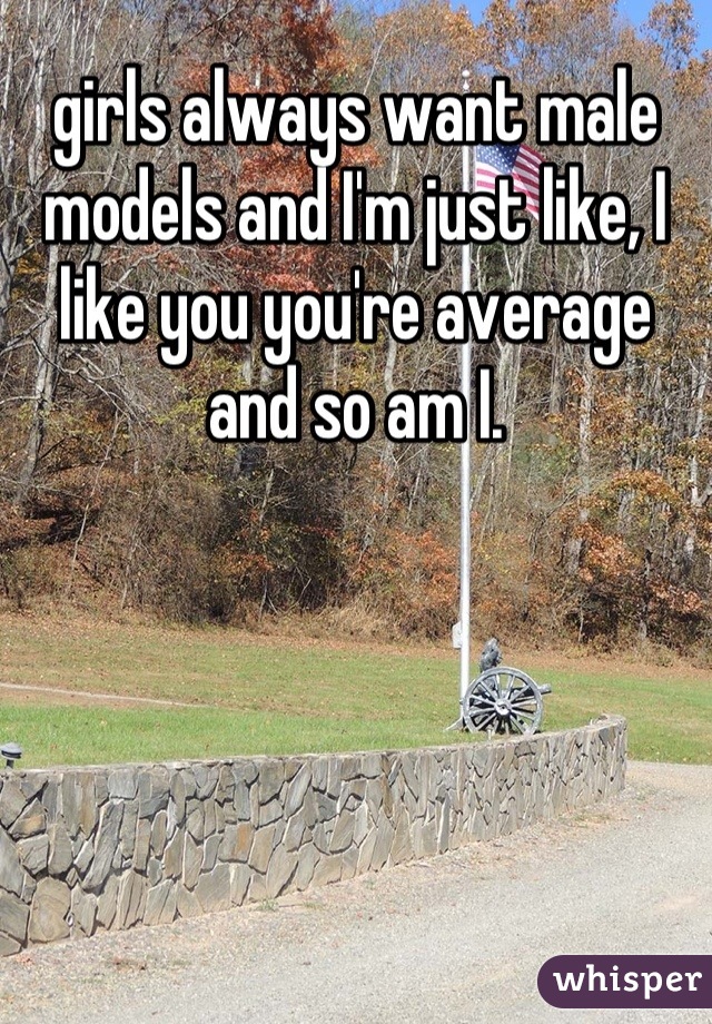 girls always want male models and I'm just like, I like you you're average and so am I.