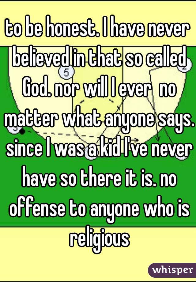 to be honest. I have never believed in that so called God. nor will I ever  no matter what anyone says. since I was a kid I've never have so there it is. no offense to anyone who is religious
