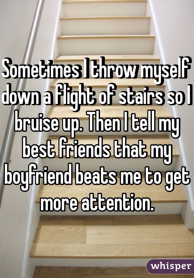 Sometimes I throw myself down a flight of stairs so I bruise up. Then I tell my best friends that my boyfriend beats me to get more attention. 