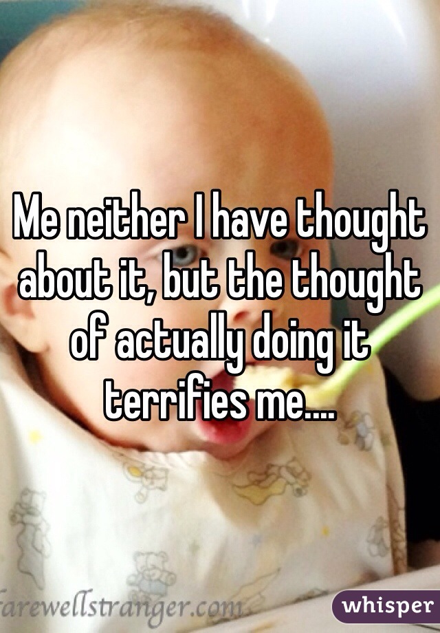 Me neither I have thought about it, but the thought of actually doing it terrifies me....  