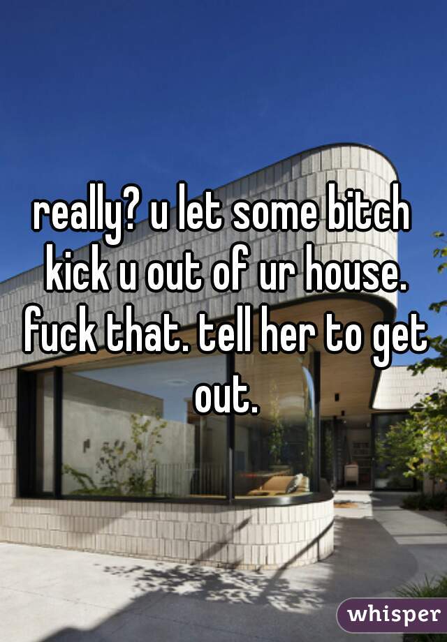 really? u let some bitch kick u out of ur house. fuck that. tell her to get out.