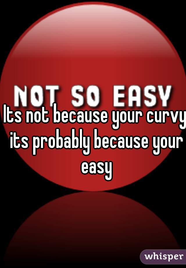 Its not because your curvy its probably because your easy