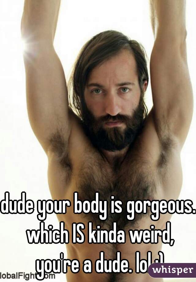 dude your body is gorgeous. which IS kinda weird, you're a dude. lol ;)