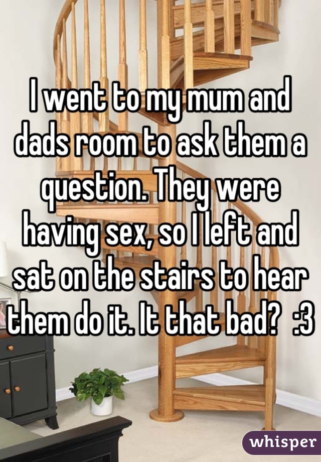I went to my mum and dads room to ask them a question. They were having sex, so I left and sat on the stairs to hear them do it. It that bad?  :3