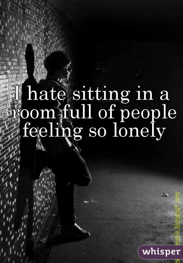 I hate sitting in a room full of people feeling so lonely