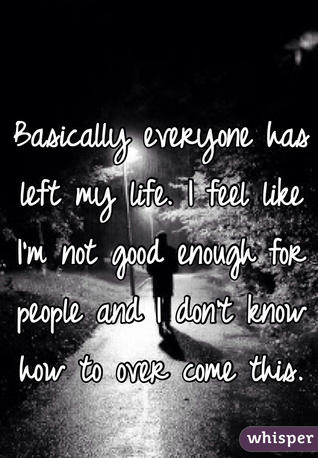 Basically everyone has left my life. I feel like I'm not good enough for people and I don't know how to over come this.