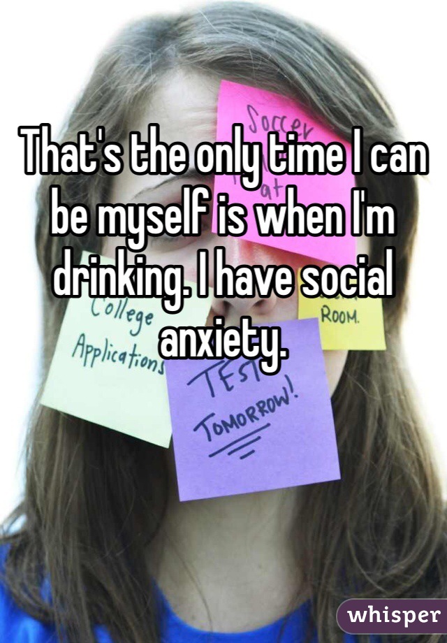 That's the only time I can be myself is when I'm drinking. I have social anxiety.