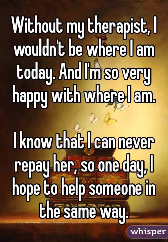 Without my therapist, I wouldn't be where I am today. And I'm so very happy with where I am.

I know that I can never repay her, so one day, I hope to help someone in the same way.