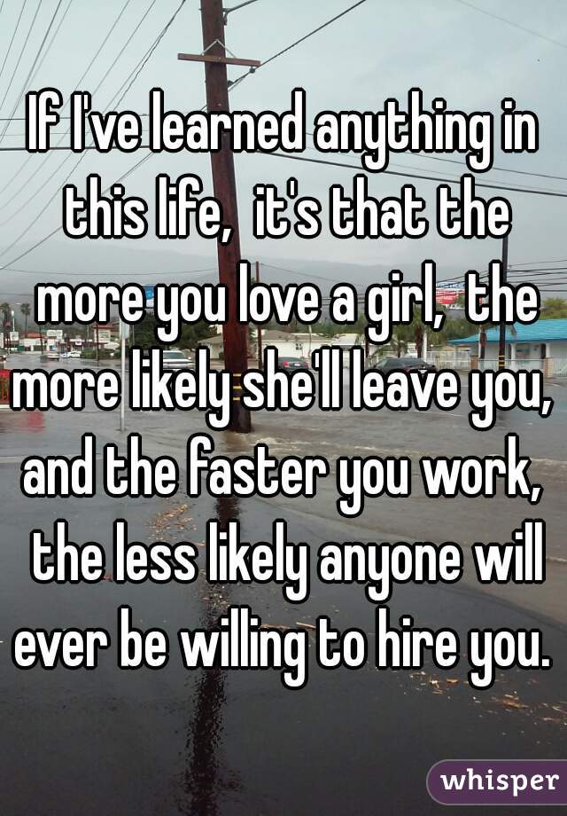 If I've learned anything in this life,  it's that the more you love a girl,  the more likely she'll leave you,  and the faster you work,  the less likely anyone will ever be willing to hire you.  