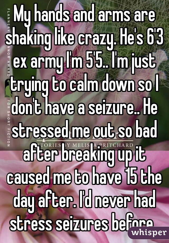 My hands and arms are shaking like crazy. He's 6'3 ex army I'm 5'5.. I'm just trying to calm down so I don't have a seizure.. He stressed me out so bad after breaking up it caused me to have 15 the day after. I'd never had stress seizures before..
