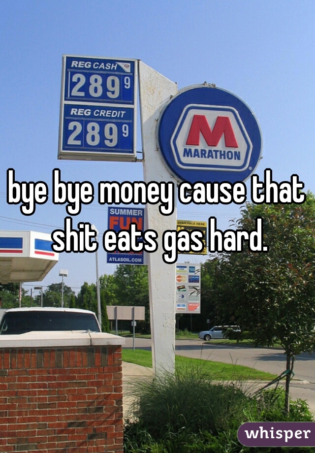bye bye money cause that shit eats gas hard.