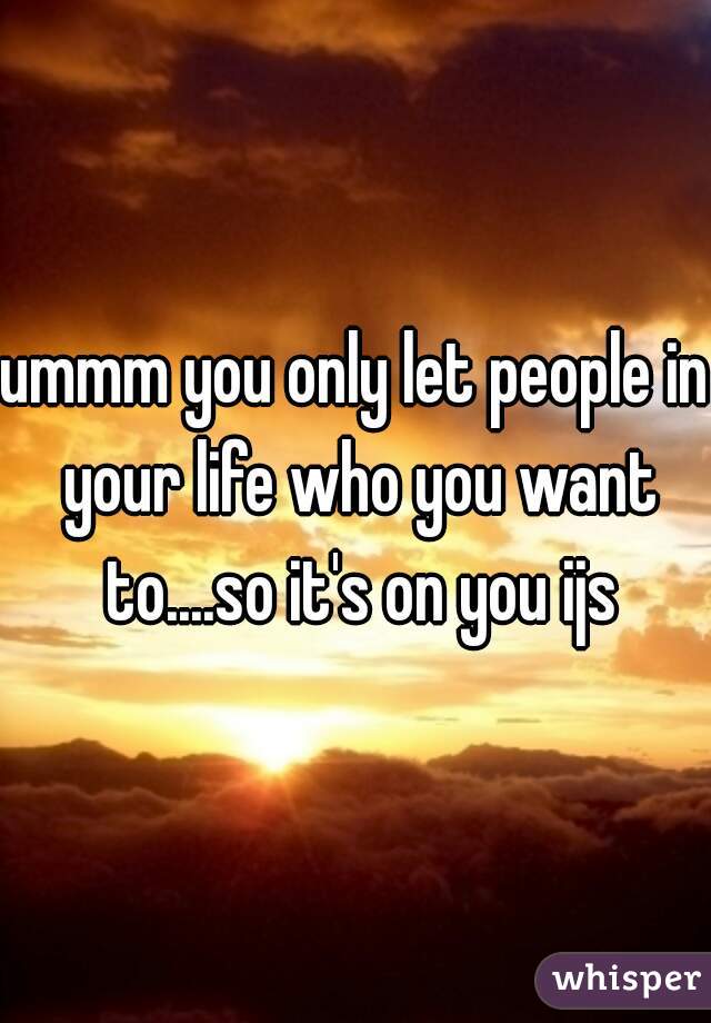 ummm you only let people in your life who you want to....so it's on you ijs