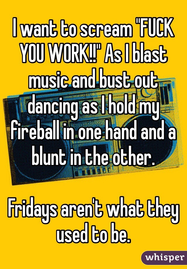 I want to scream "FUCK YOU WORK!!" As I blast music and bust out dancing as I hold my fireball in one hand and a blunt in the other.

Fridays aren't what they used to be.
