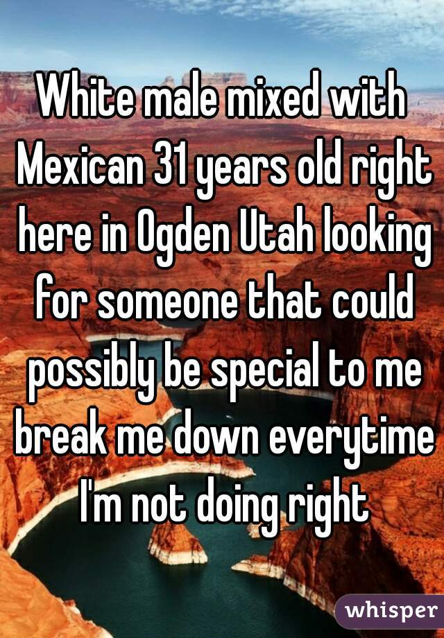 White male mixed with Mexican 31 years old right here in Ogden Utah looking for someone that could possibly be special to me break me down everytime I'm not doing right