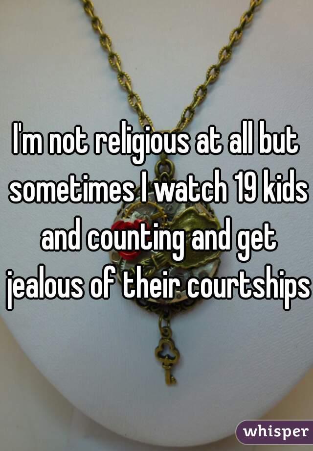 I'm not religious at all but sometimes I watch 19 kids and counting and get jealous of their courtships 