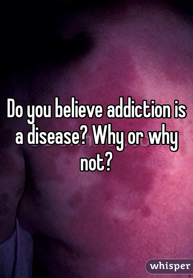 Do you believe addiction is a disease? Why or why not?