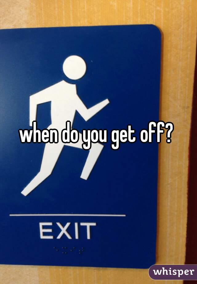 when do you get off? 