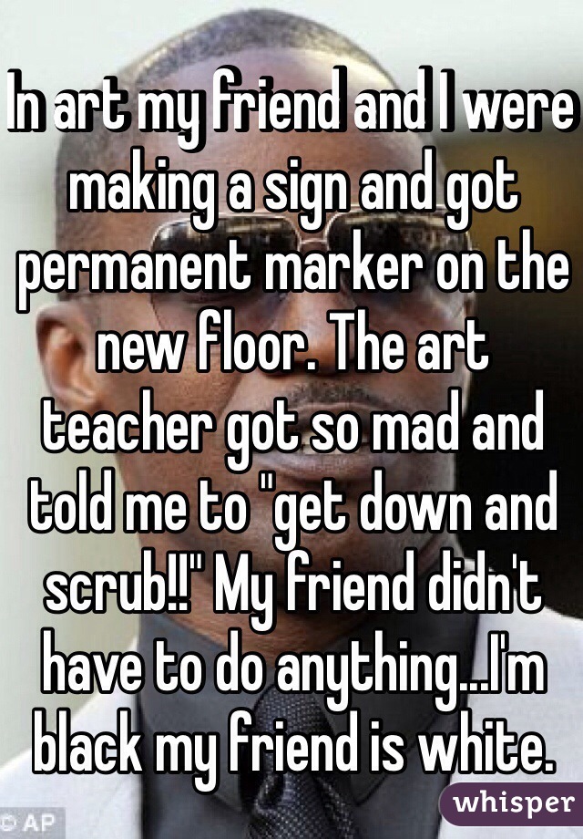 In art my friend and I were making a sign and got permanent marker on the new floor. The art teacher got so mad and told me to "get down and scrub!!" My friend didn't have to do anything...I'm black my friend is white. 