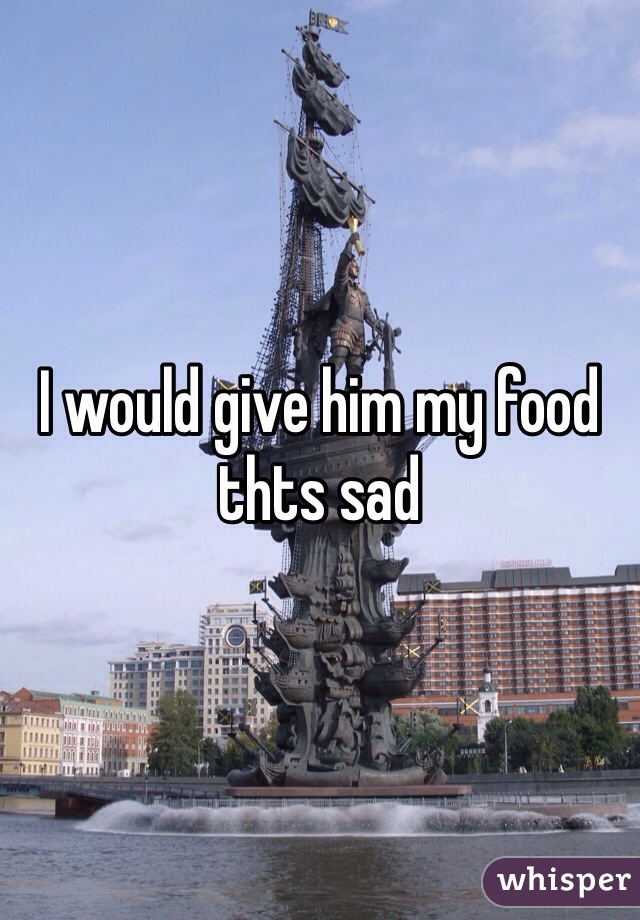 I would give him my food thts sad