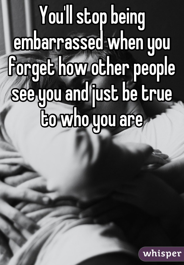 You'll stop being embarrassed when you forget how other people see you and just be true to who you are