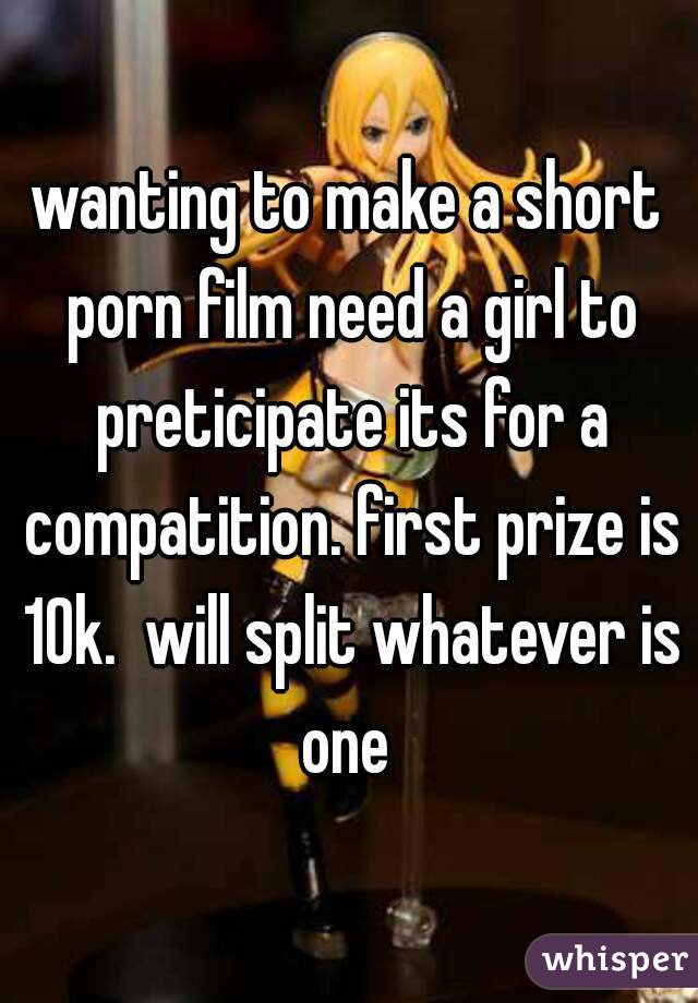 wanting to make a short porn film need a girl to preticipate its for a compatition. first prize is 10k.  will split whatever is one 