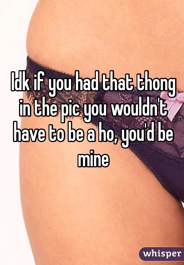 Idk if you had that thong in the pic you wouldn't have to be a ho, you'd be mine